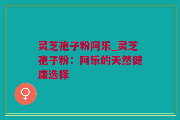 灵芝孢子粉阿乐_灵芝孢子粉：阿乐的天然健康选择