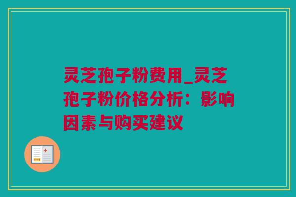 灵芝孢子粉费用_灵芝孢子粉价格分析：影响因素与购买建议