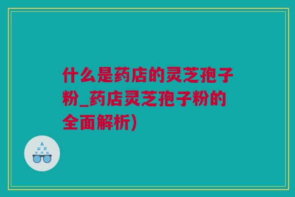 什么是药店的灵芝孢子粉_药店灵芝孢子粉的全面解析) 什么是药店的灵芝孢子粉_药店灵芝孢子粉的全面解析)