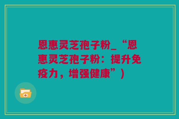 恩惠灵芝孢子粉_“恩惠灵芝孢子粉：提升免疫力，增强健康”)