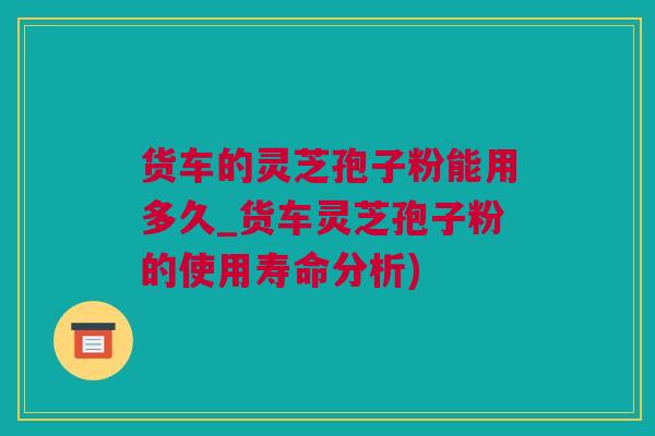 货车的灵芝孢子粉能用多久_货车灵芝孢子粉的使用寿命分析)