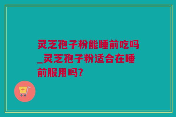 灵芝孢子粉能睡前吃吗_灵芝孢子粉适合在睡前服用吗？