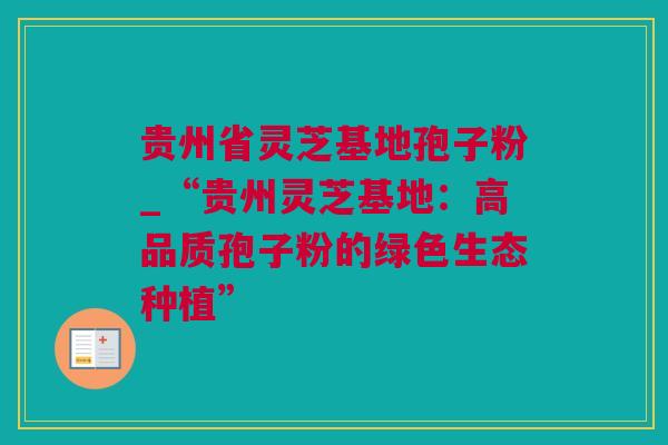 贵州省灵芝基地孢子粉_“贵州灵芝基地：高品质孢子粉的绿色生态种植”