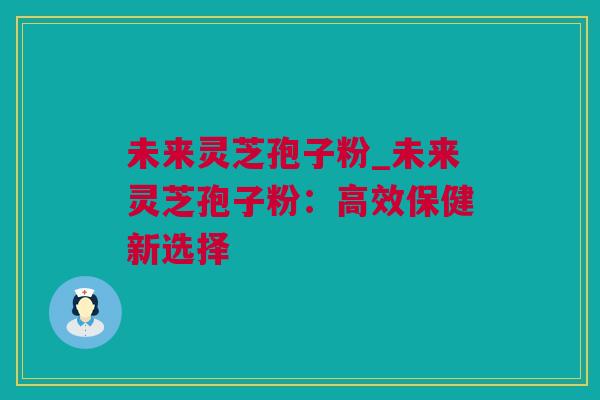 未来灵芝孢子粉_未来灵芝孢子粉：高效保健新选择