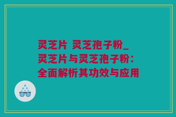 灵芝片 灵芝孢子粉_灵芝片与灵芝孢子粉：全面解析其功效与应用