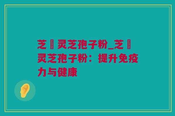 芝蒄灵芝孢子粉_芝蒄灵芝孢子粉：提升免疫力与健康