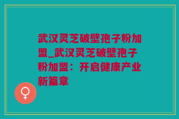 武汉灵芝破壁孢子粉加盟_武汉灵芝破壁孢子粉加盟：开启健康产业新篇章