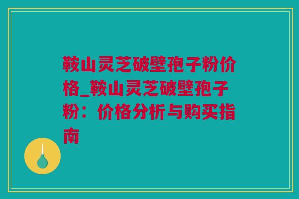 鞍山灵芝破壁孢子粉价格_鞍山灵芝破壁孢子粉：价格分析与购买指南