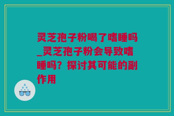 灵芝孢子粉喝了嗜睡吗_灵芝孢子粉会导致嗜睡吗？探讨其可能的副作用
