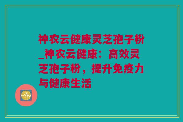神农云健康灵芝孢子粉_神农云健康：高效灵芝孢子粉，提升免疫力与健康生活