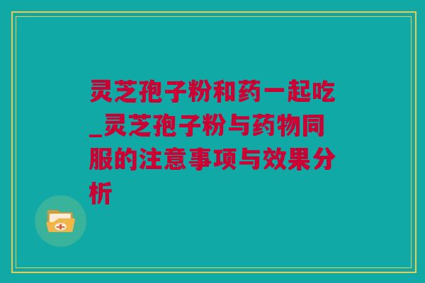 灵芝孢子粉和药一起吃_灵芝孢子粉与药物同服的注意事项与效果分析