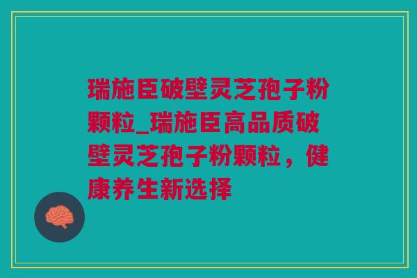 瑞施臣破壁灵芝孢子粉颗粒_瑞施臣高品质破壁灵芝孢子粉颗粒，健康养生新选择