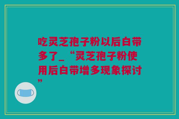 吃灵芝孢子粉以后白带多了_“灵芝孢子粉使用后白带增多现象探讨” 吃灵芝孢子粉以后白带多了_“灵芝孢子粉使用后白带增多现象探讨”