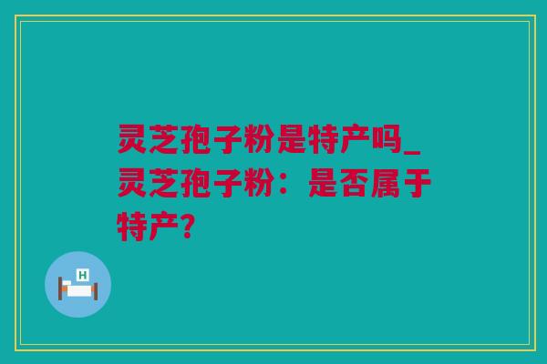 灵芝孢子粉是特产吗_灵芝孢子粉：是否属于特产？