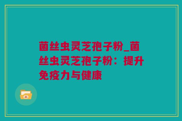 菌丝虫灵芝孢子粉_菌丝虫灵芝孢子粉：提升免疫力与健康