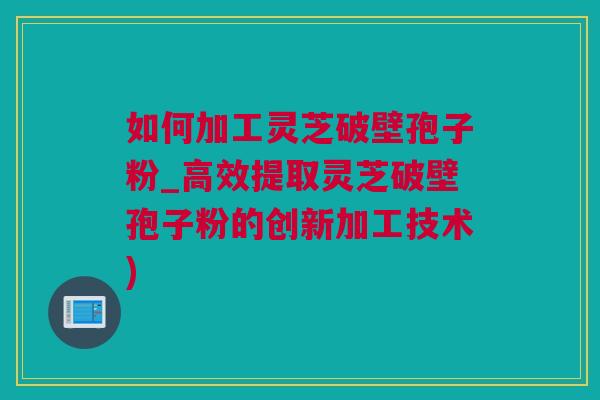 如何加工灵芝破壁孢子粉_高效提取灵芝破壁孢子粉的创新加工技术)