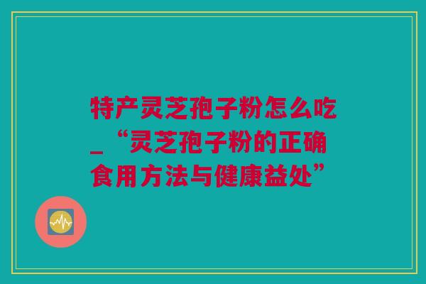 特产灵芝孢子粉怎么吃_“灵芝孢子粉的正确食用方法与健康益处”