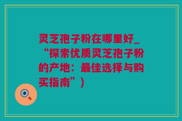 灵芝孢子粉在哪里好_“探索优质灵芝孢子粉的产地：最佳选择与购买指南”)