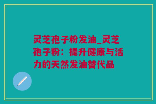 灵芝孢子粉发油_灵芝孢子粉：提升健康与活力的天然发油替代品