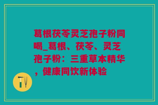 葛根茯苓灵芝孢子粉同喝_葛根、茯苓、灵芝孢子粉:三重草本精华,健康同饮新体验 葛根茯苓灵芝孢子粉同喝_葛根、茯苓、灵芝孢子粉:三重草本精华,健康同饮新体验