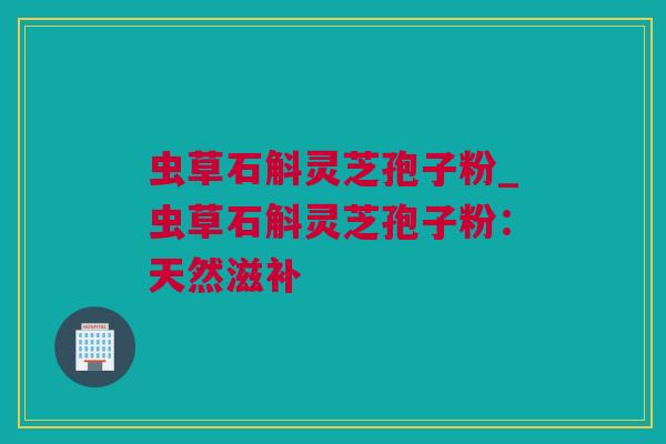 虫草石斛灵芝孢子粉_虫草石斛灵芝孢子粉：天然滋补
