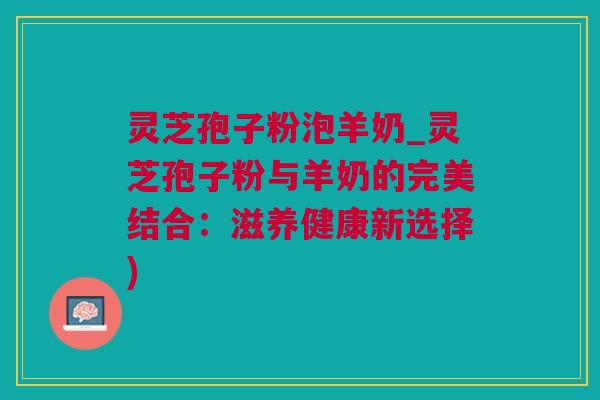 灵芝孢子粉泡羊奶_灵芝孢子粉与羊奶的完美结合：滋养健康新选择)