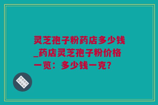 灵芝孢子粉药店多少钱_药店灵芝孢子粉价格一览：多少钱一克？