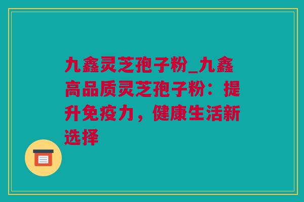 九鑫灵芝孢子粉_九鑫高品质灵芝孢子粉：提升免疫力，健康生活新选择