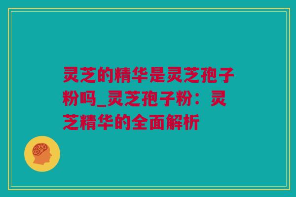 灵芝的精华是灵芝孢子粉吗_灵芝孢子粉：灵芝精华的全面解析