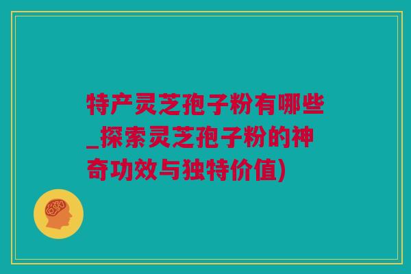 特产灵芝孢子粉有哪些_探索灵芝孢子粉的神奇功效与独特价值)