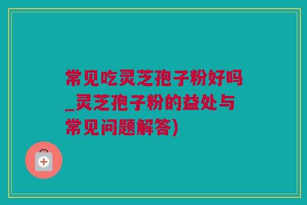 常见吃灵芝孢子粉好吗_灵芝孢子粉的益处与常见问题解答)