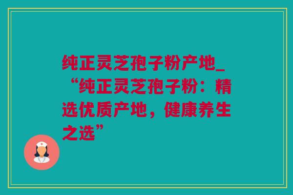 纯正灵芝孢子粉产地_“纯正灵芝孢子粉：精选优质产地，健康养生之选”