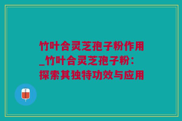 竹叶合灵芝孢子粉作用_竹叶合灵芝孢子粉：探索其独特功效与应用