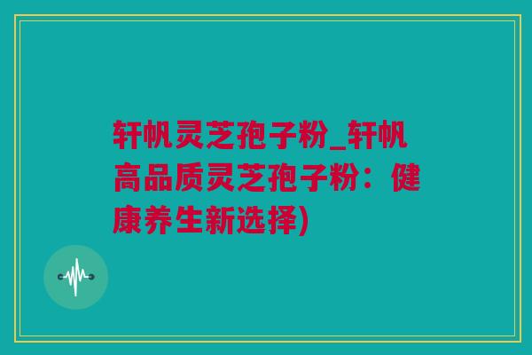 轩帆灵芝孢子粉_轩帆高品质灵芝孢子粉：健康养生新选择)