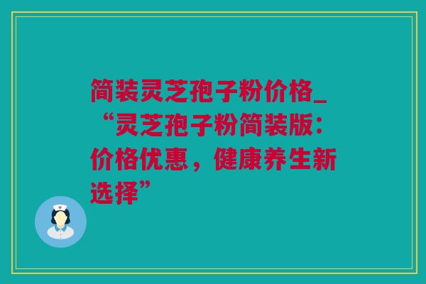 简装灵芝孢子粉价格_“灵芝孢子粉简装版：价格优惠，健康养生新选择”