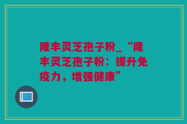 隆丰灵芝孢子粉_“隆丰灵芝孢子粉：提升免疫力，增强健康”