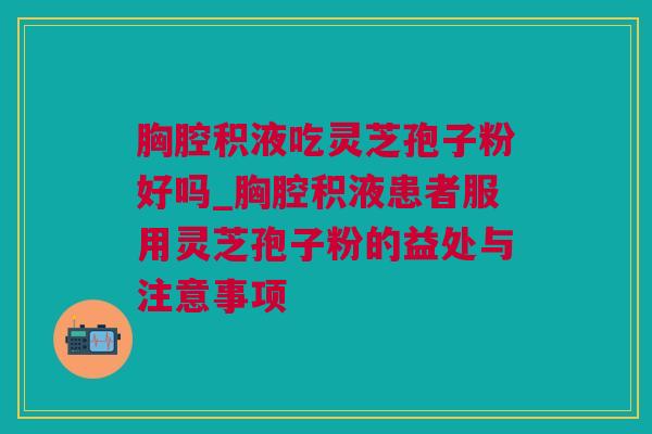 胸腔积液吃灵芝孢子粉好吗_胸腔积液患者服用灵芝孢子粉的益处与注意事项