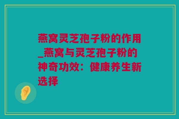 燕窝灵芝孢子粉的作用_燕窝与灵芝孢子粉的神奇功效：健康养生新选择
