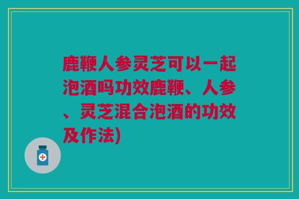 鹿鞭人参灵芝可以一起泡酒吗功效鹿鞭、人参、灵芝混合泡酒的功效及作法)