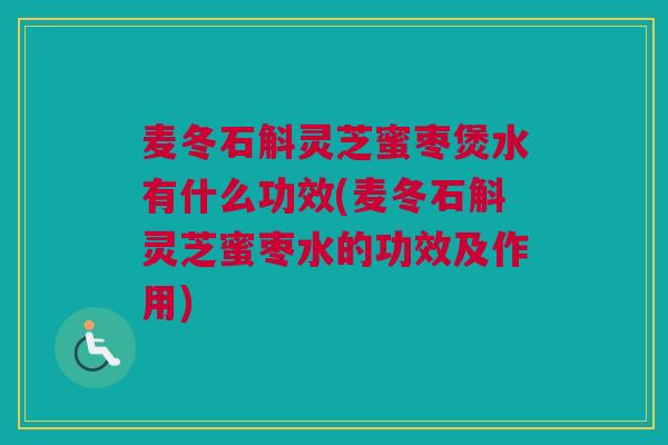 麦冬石斛灵芝蜜枣煲水有什么功效(麦冬石斛灵芝蜜枣水的功效及作用)