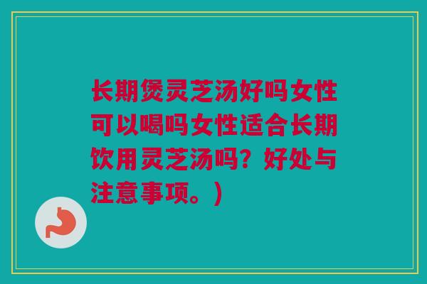 长期煲灵芝汤好吗女性可以喝吗女性适合长期饮用灵芝汤吗？好处与注意事项。)