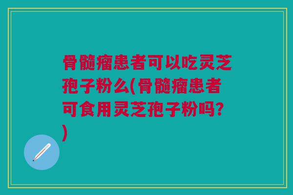骨髓瘤患者可以吃灵芝孢子粉么(骨髓瘤患者可食用灵芝孢子粉吗？)