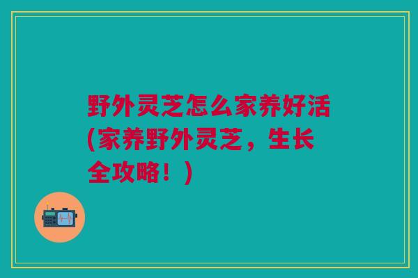 野外灵芝怎么家养好活(家养野外灵芝，生长全攻略！)