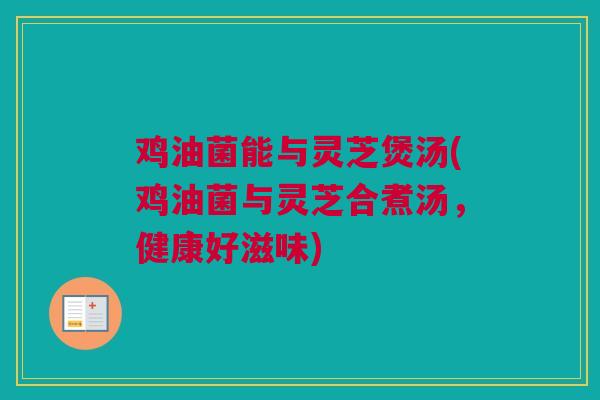鸡油菌能与灵芝煲汤(鸡油菌与灵芝合煮汤，健康好滋味)