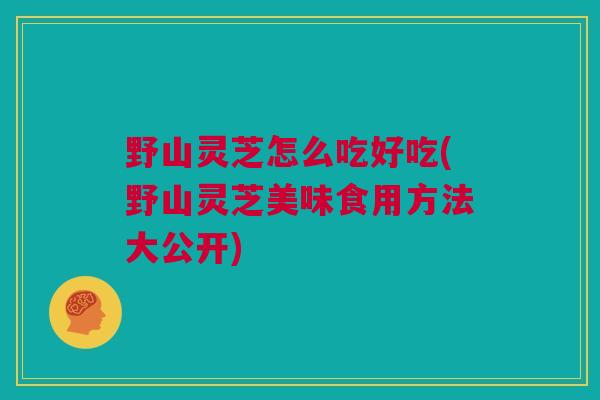 野山灵芝怎么吃好吃(野山灵芝美味食用方法大公开)