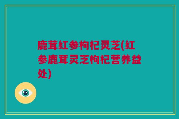 鹿茸红参枸杞灵芝(红参鹿茸灵芝枸杞营养益处)
