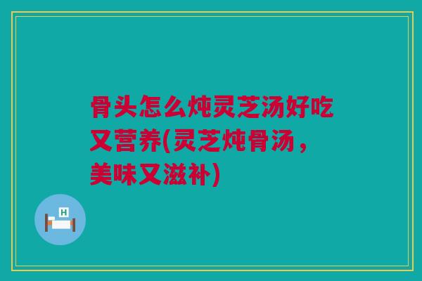 骨头怎么炖灵芝汤好吃又营养(灵芝炖骨汤，美味又滋补)