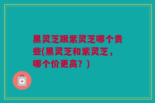 黑灵芝跟紫灵芝哪个贵些(黑灵芝和紫灵芝，哪个价更高？)