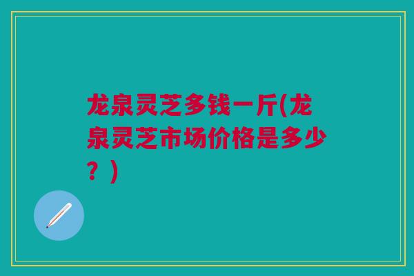 龙泉灵芝多钱一斤(龙泉灵芝市场价格是多少?) 龙泉灵芝多钱一斤(龙泉灵芝市场价格是多少?)