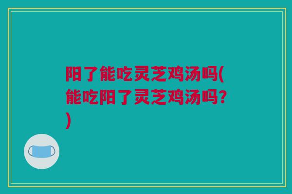 阳了能吃灵芝鸡汤吗(能吃阳了灵芝鸡汤吗？)